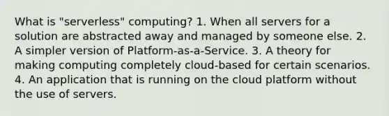 What is "serverless" computing? 1. When all servers for a solution are abstracted away and managed by someone else. 2. A simpler version of Platform-as-a-Service. 3. A theory for making computing completely cloud-based for certain scenarios. 4. An application that is running on the cloud platform without the use of servers.