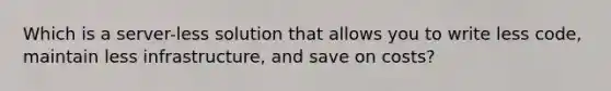 Which is a server-less solution that allows you to write less code, maintain less infrastructure, and save on costs?