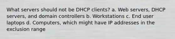 What servers should not be DHCP clients? a. Web servers, DHCP servers, and domain controllers b. Workstations c. End user laptops d. Computers, which might have IP addresses in the exclusion range