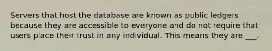 Servers that host the database are known as public ledgers because they are accessible to everyone and do not require that users place their trust in any individual. This means they are ___.