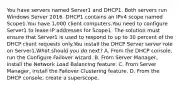 You have servers named Server1 and DHCP1. Both servers run Windows Server 2016. DHCP1 contains an IPv4 scope named Scope1.You have 1,000 client computers.You need to configure Server1 to lease IP addresses for Scope1. The solution must ensure that Server1 is used to respond to up to 30 percent of the DHCP client requests only.You install the DHCP Server server role on Server1.What should you do next? A. From the DHCP console, run the Configure Failover wizard. B. From Server Manager, install the Network Load Balancing feature. C. From Server Manager, install the Failover Clustering feature. D. From the DHCP console, create a superscope.