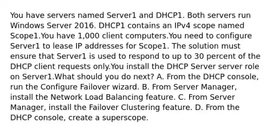 You have servers named Server1 and DHCP1. Both servers run Windows Server 2016. DHCP1 contains an IPv4 scope named Scope1.You have 1,000 client computers.You need to configure Server1 to lease IP addresses for Scope1. The solution must ensure that Server1 is used to respond to up to 30 percent of the DHCP client requests only.You install the DHCP Server server role on Server1.What should you do next? A. From the DHCP console, run the Configure Failover wizard. B. From Server Manager, install the Network Load Balancing feature. C. From Server Manager, install the Failover Clustering feature. D. From the DHCP console, create a superscope.