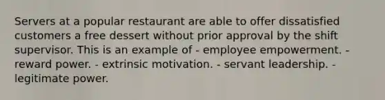 Servers at a popular restaurant are able to offer dissatisfied customers a free dessert without prior approval by the shift supervisor. This is an example of - employee empowerment. - reward power. - extrinsic motivation. - servant leadership. - legitimate power.