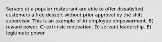 Servers at a popular restaurant are able to offer dissatisfied customers a free dessert without prior approval by the shift supervisor. This is an example of A) employee empowerment. B) reward power. C) extrinsic motivation. D) servant leadership. E) legitimate power.