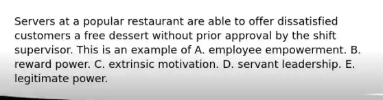 Servers at a popular restaurant are able to offer dissatisfied customers a free dessert without prior approval by the shift supervisor. This is an example of A. employee empowerment. B. reward power. C. extrinsic motivation. D. servant leadership. E. legitimate power.