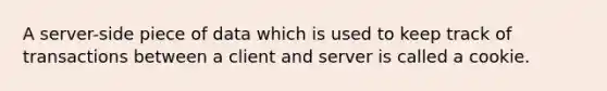 A server-side piece of data which is used to keep track of transactions between a client and server is called a cookie.