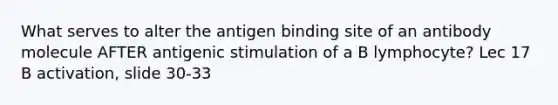 What serves to alter the antigen binding site of an antibody molecule AFTER antigenic stimulation of a B lymphocyte? Lec 17 B activation, slide 30-33