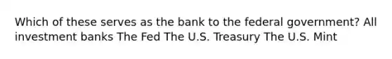 Which of these serves as the bank to the federal government? All investment banks The Fed The U.S. Treasury The U.S. Mint