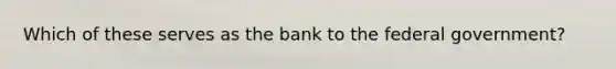 Which of these serves as the bank to the federal government?