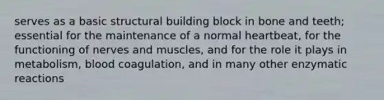 serves as a basic structural building block in bone and teeth; essential for the maintenance of a normal heartbeat, for the functioning of nerves and muscles, and for the role it plays in metabolism, blood coagulation, and in many other enzymatic reactions