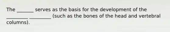 The _______ serves as the basis for the development of the _________ _________ (such as the bones of the head and vertebral columns).