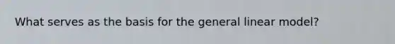 What serves as the basis for the general linear model?