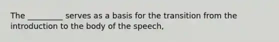 The _________ serves as a basis for the transition from the introduction to the body of the speech,