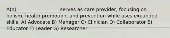 A(n) _________________ serves as care provider, focusing on holism, health promotion, and prevention while uses expanded skills. A) Advocate B) Manager C) Clinician D) Collaborator E) Educator F) Leader G) Researcher