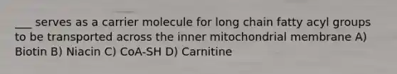 ___ serves as a carrier molecule for long chain fatty acyl groups to be transported across the inner mitochondrial membrane A) Biotin B) Niacin C) CoA-SH D) Carnitine