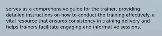 serves as a comprehensive guide for the trainer, providing detailed instructions on how to conduct the training effectively. a vital resource that ensures consistency in training delivery and helps trainers facilitate engaging and informative sessions.