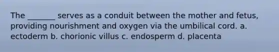 The _______ serves as a conduit between the mother and fetus, providing nourishment and oxygen via the umbilical cord. a. ectoderm b. chorionic villus c. endosperm d. placenta