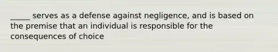 _____ serves as a defense against negligence, and is based on the premise that an individual is responsible for the consequences of choice