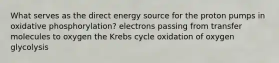 What serves as the direct energy source for the proton pumps in oxidative phosphorylation? electrons passing from transfer molecules to oxygen the Krebs cycle oxidation of oxygen glycolysis