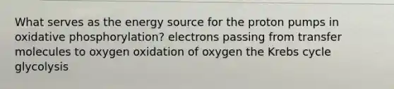 What serves as the energy source for the proton pumps in oxidative phosphorylation? electrons passing from transfer molecules to oxygen oxidation of oxygen the Krebs cycle glycolysis