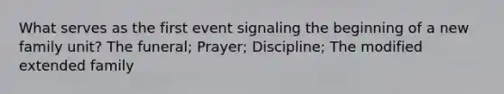 What serves as the first event signaling the beginning of a new family unit? The funeral; Prayer; Discipline; The modified extended family