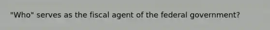 "Who" serves as the fiscal agent of the federal government?