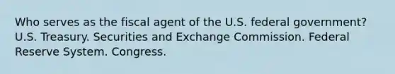 Who serves as the fiscal agent of the U.S. federal government? U.S. Treasury. Securities and Exchange Commission. Federal Reserve System. Congress.