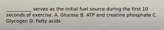 ___________ serves as the initial fuel source during the first 10 seconds of exercise. A. Glucose B. ATP and creatine phosphate C. Glycogen D. Fatty acids