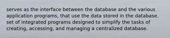 serves as the interface between the database and the various application programs, that use the data stored in the database. set of integrated programs designed to simplify the tasks of creating, accessing, and managing a centralized database.