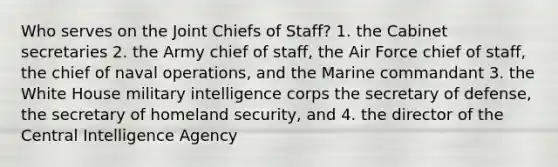 Who serves on the Joint Chiefs of Staff? 1. the Cabinet secretaries 2. the Army chief of staff, the Air Force chief of staff, the chief of naval operations, and the Marine commandant 3. the White House military intelligence corps the secretary of defense, the secretary of homeland security, and 4. the director of the Central Intelligence Agency