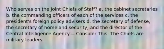 Who serves on the Joint Chiefs of Staff? a. the cabinet secretaries b. the commanding officers of each of the services c. the president's foreign policy advisers d. the secretary of defense, the secretary of homeland security, and the director of the Central Intelligence Agency -- Consider This: The Chiefs are military leaders.