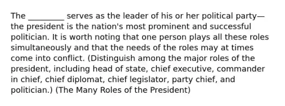 The _________ serves as the leader of his or her political party—the president is the nation's most prominent and successful politician. It is worth noting that one person plays all these roles simultaneously and that the needs of the roles may at times come into conflict. (Distinguish among the major roles of the president, including head of state, chief executive, commander in chief, chief diplomat, chief legislator, party chief, and politician.) (The Many Roles of the President)