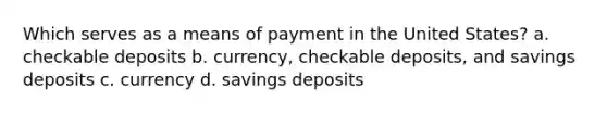 Which serves as a means of payment in the United States? a. checkable deposits b. currency, checkable deposits, and savings deposits c. currency d. savings deposits