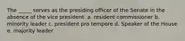 The _____ serves as the presiding officer of the Senate in the absence of the vice president. a. resident commissioner b. minority leader c. president pro tempore d. Speaker of the House e. majority leader