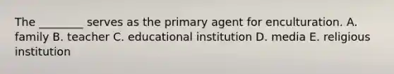 The ________ serves as the primary agent for enculturation. A. family B. teacher C. educational institution D. media E. religious institution