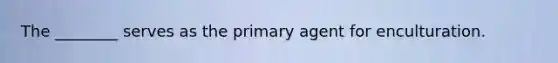 The ________ serves as the primary agent for enculturation.