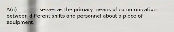 A(n) ________ serves as the primary means of communication between different shifts and personnel about a piece of equipment.