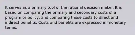 It serves as a primary tool of the rational decision maker. It is based on comparing the primary and secondary costs of a program or policy, and comparing those costs to direct and indirect benefits. Costs and benefits are expressed in monetary terms.