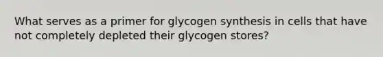 What serves as a primer for glycogen synthesis in cells that have not completely depleted their glycogen stores?