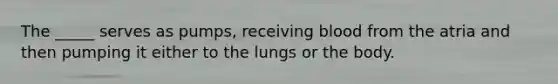 The _____ serves as pumps, receiving blood from the atria and then pumping it either to the lungs or the body.