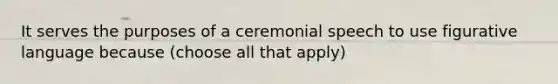 It serves the purposes of a ceremonial speech to use figurative language because (choose all that apply)