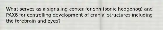 What serves as a signaling center for shh (sonic hedgehog) and PAX6 for controlling development of cranial structures including the forebrain and eyes?