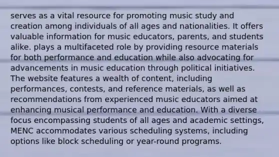 serves as a vital resource for promoting music study and creation among individuals of all ages and nationalities. It offers valuable information for music educators, parents, and students alike. plays a multifaceted role by providing resource materials for both performance and education while also advocating for advancements in music education through political initiatives. The website features a wealth of content, including performances, contests, and reference materials, as well as recommendations from experienced music educators aimed at enhancing musical performance and education. With a diverse focus encompassing students of all ages and academic settings, MENC accommodates various scheduling systems, including options like block scheduling or year-round programs.