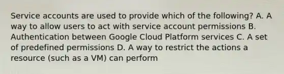 Service accounts are used to provide which of the following? A. A way to allow users to act with service account permissions B. Authentication between Google Cloud Platform services C. A set of predefined permissions D. A way to restrict the actions a resource (such as a VM) can perform