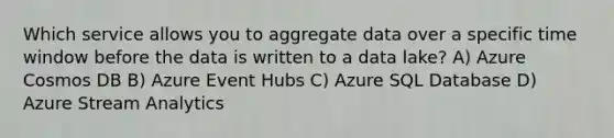 Which service allows you to aggregate data over a specific time window before the data is written to a data lake? A) Azure Cosmos DB B) Azure Event Hubs C) Azure SQL Database D) Azure Stream Analytics