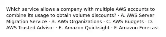 Which service allows a company with multiple AWS accounts to combine its usage to obtain volume discounts? · A. AWS Server Migration Service · B. AWS Organizations · C. AWS Budgets · D. AWS Trusted Advisor · E. Amazon Quicksight · F. Amazon Forecast