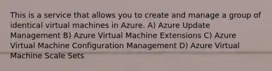 This is a service that allows you to create and manage a group of identical virtual machines in Azure. A) Azure Update Management B) Azure Virtual Machine Extensions C) Azure Virtual Machine Configuration Management D) Azure Virtual Machine Scale Sets