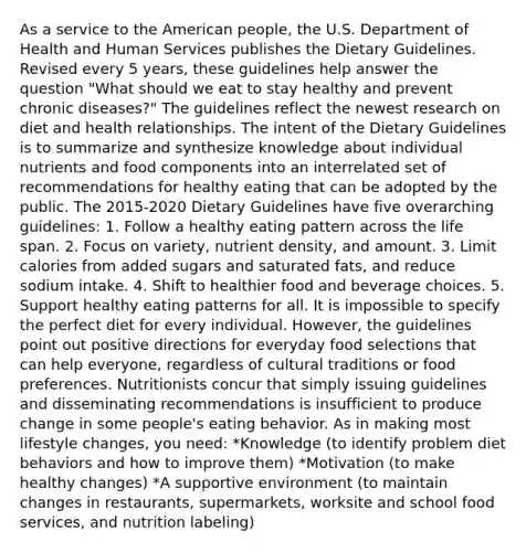 As a service to the American people, the U.S. Department of Health and Human Services publishes the Dietary Guidelines. Revised every 5 years, these guidelines help answer the question "What should we eat to stay healthy and prevent chronic diseases?" The guidelines reflect the newest research on diet and health relationships. The intent of the Dietary Guidelines is to summarize and synthesize knowledge about individual nutrients and food components into an interrelated set of recommendations for healthy eating that can be adopted by the public. The 2015-2020 Dietary Guidelines have five overarching guidelines: 1. Follow a healthy eating pattern across the life span. 2. Focus on variety, nutrient density, and amount. 3. Limit calories from added sugars and saturated fats, and reduce sodium intake. 4. Shift to healthier food and beverage choices. 5. Support healthy eating patterns for all. It is impossible to specify the perfect diet for every individual. However, the guidelines point out positive directions for everyday food selections that can help everyone, regardless of cultural traditions or food preferences. Nutritionists concur that simply issuing guidelines and disseminating recommendations is insufficient to produce change in some people's eating behavior. As in making most lifestyle changes, you need: *Knowledge (to identify problem diet behaviors and how to improve them) *Motivation (to make healthy changes) *A supportive environment (to maintain changes in restaurants, supermarkets, worksite and school food services, and nutrition labeling)