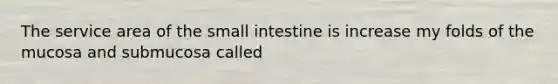 The service area of the small intestine is increase my folds of the mucosa and submucosa called