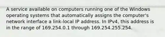 A service available on computers running one of the Windows operating systems that automatically assigns the computer's network interface a link-local IP address. In IPv4, this address is in the range of 169.254.0.1 through 169.254.255.254.